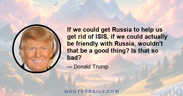 If we could get Russia to help us get rid of ISIS, if we could actually be friendly with Russia, wouldn't that be a good thing? Is that so bad?