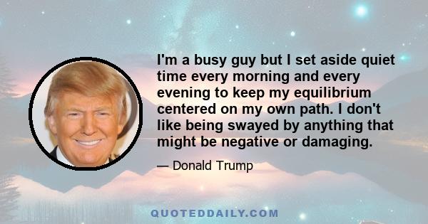 I'm a busy guy but I set aside quiet time every morning and every evening to keep my equilibrium centered on my own path. I don't like being swayed by anything that might be negative or damaging.