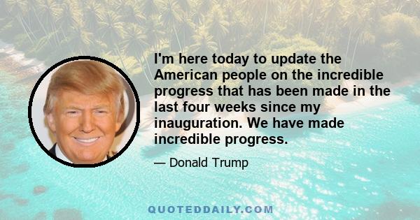 I'm here today to update the American people on the incredible progress that has been made in the last four weeks since my inauguration. We have made incredible progress.