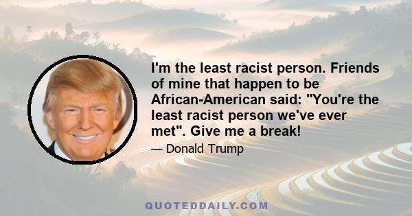 I'm the least racist person. Friends of mine that happen to be African-American said: You're the least racist person we've ever met. Give me a break!