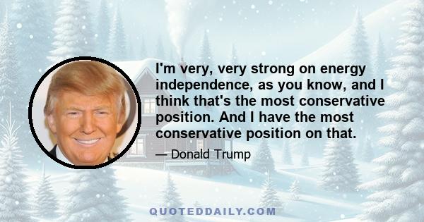 I'm very, very strong on energy independence, as you know, and I think that's the most conservative position. And I have the most conservative position on that.