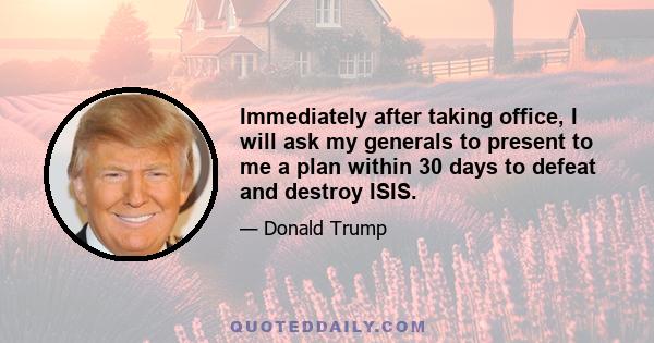 Immediately after taking office, I will ask my generals to present to me a plan within 30 days to defeat and destroy ISIS.