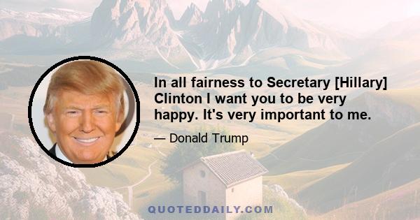 In all fairness to Secretary [Hillary] Clinton I want you to be very happy. It's very important to me.