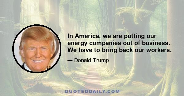In America, we are putting our energy companies out of business. We have to bring back our workers.
