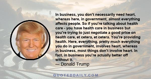 In business, you don't necessarily need heart, whereas here, in government, almost everything affects people. So if you're talking about health care - you have health care in business but you're trying to just negotiate 