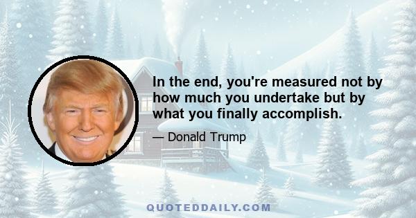 In the end, you're measured not by how much you undertake but by what you finally accomplish.