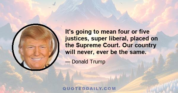 It's going to mean four or five justices, super liberal, placed on the Supreme Court. Our country will never, ever be the same.