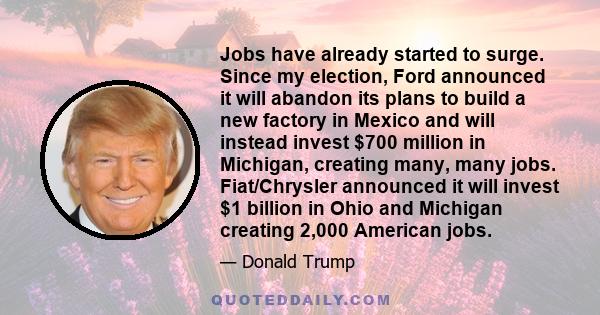 Jobs have already started to surge. Since my election, Ford announced it will abandon its plans to build a new factory in Mexico and will instead invest $700 million in Michigan, creating many, many jobs. Fiat/Chrysler