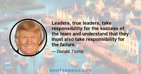 Leaders, true leaders, take responsibility for the success of the team and understand that they must also take responsibility for the failure.