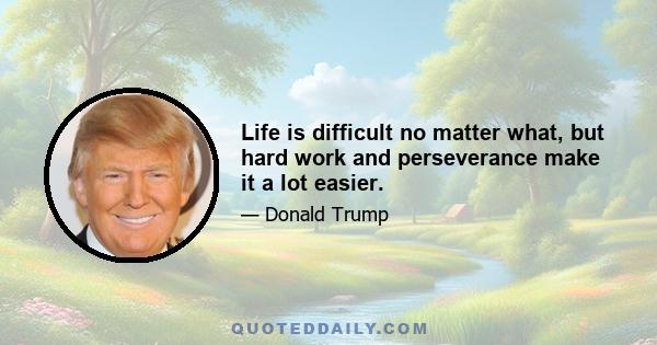 Life is difficult no matter what, but hard work and perseverance make it a lot easier.