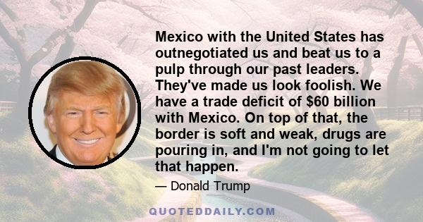 Mexico with the United States has outnegotiated us and beat us to a pulp through our past leaders. They've made us look foolish. We have a trade deficit of $60 billion with Mexico. On top of that, the border is soft and 