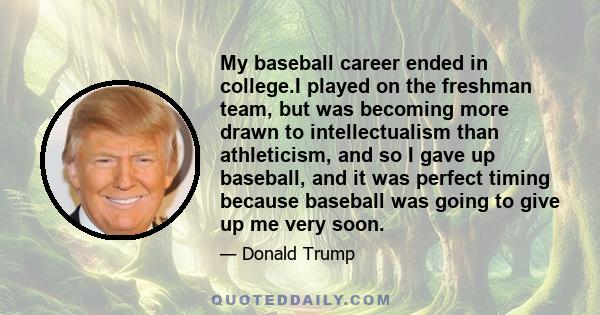 My baseball career ended in college.I played on the freshman team, but was becoming more drawn to intellectualism than athleticism, and so I gave up baseball, and it was perfect timing because baseball was going to give 