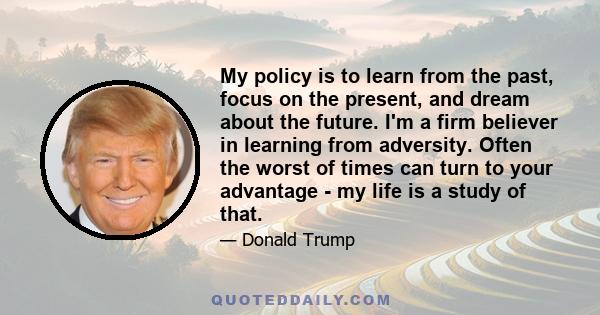 My policy is to learn from the past, focus on the present, and dream about the future. I'm a firm believer in learning from adversity. Often the worst of times can turn to your advantage - my life is a study of that.