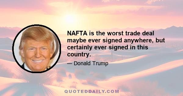 NAFTA is the worst trade deal maybe ever signed anywhere, but certainly ever signed in this country.