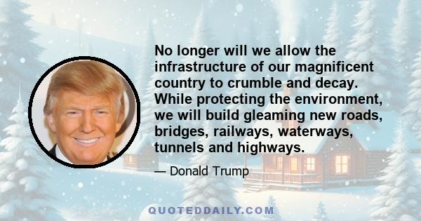 No longer will we allow the infrastructure of our magnificent country to crumble and decay. While protecting the environment, we will build gleaming new roads, bridges, railways, waterways, tunnels and highways.