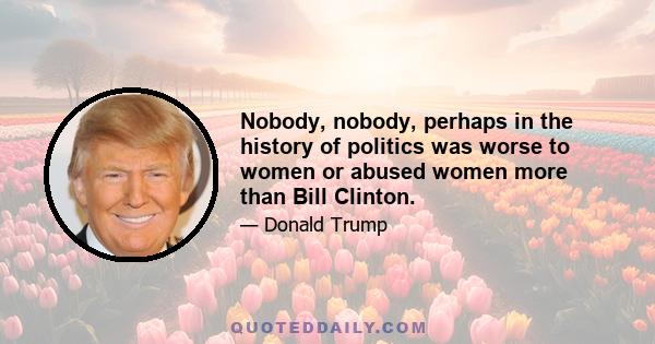 Nobody, nobody, perhaps in the history of politics was worse to women or abused women more than Bill Clinton.