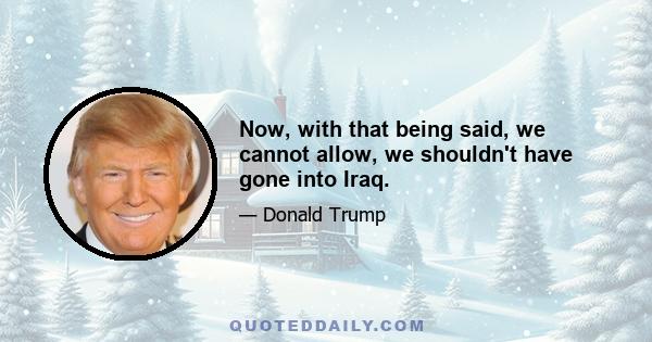 Now, with that being said, we cannot allow, we shouldn't have gone into Iraq.