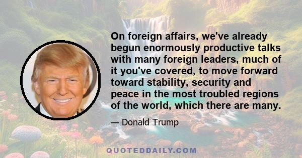 On foreign affairs, we've already begun enormously productive talks with many foreign leaders, much of it you've covered, to move forward toward stability, security and peace in the most troubled regions of the world,