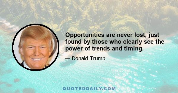 Opportunities are never lost, just found by those who clearly see the power of trends and timing.