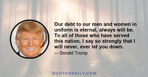 Our debt to our men and women in uniform is eternal, always will be. To all of those who have served this nation, I say so strongly that I will never, ever let you down.