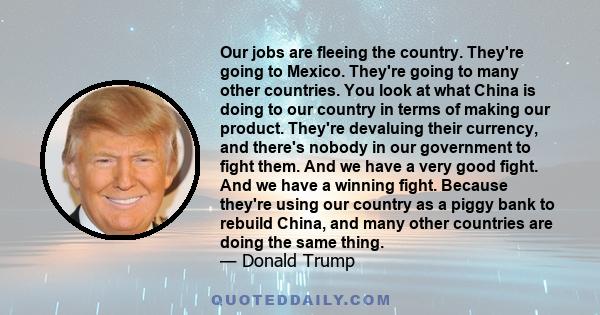 Our jobs are fleeing the country. They're going to Mexico. They're going to many other countries. You look at what China is doing to America in terms of making our product.