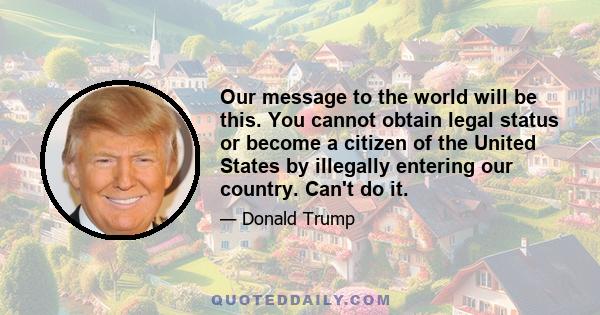 Our message to the world will be this. You cannot obtain legal status or become a citizen of the United States by illegally entering our country. Can't do it.