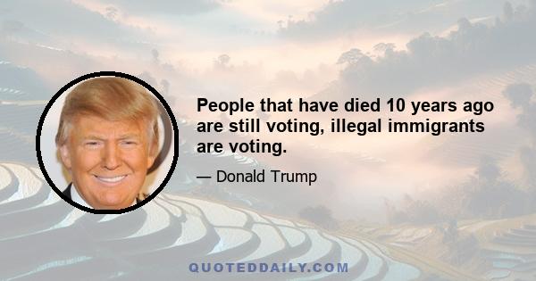 People that have died 10 years ago are still voting, illegal immigrants are voting.