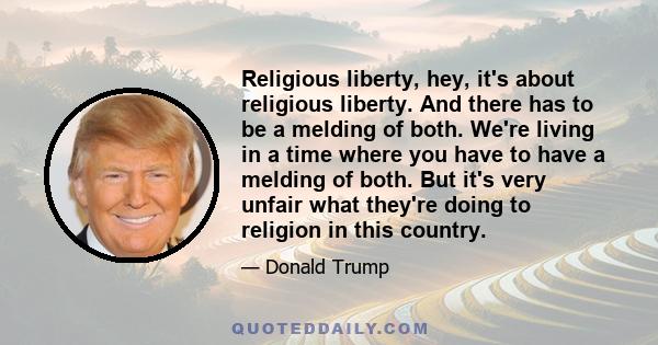 Religious liberty, hey, it's about religious liberty. And there has to be a melding of both. We're living in a time where you have to have a melding of both. But it's very unfair what they're doing to religion in this