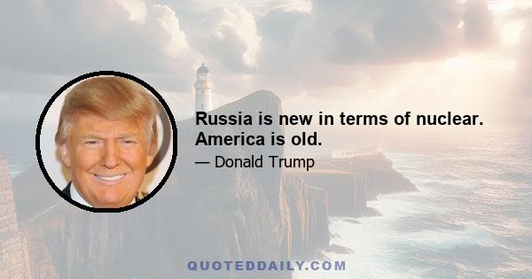 Russia is new in terms of nuclear. America is old.