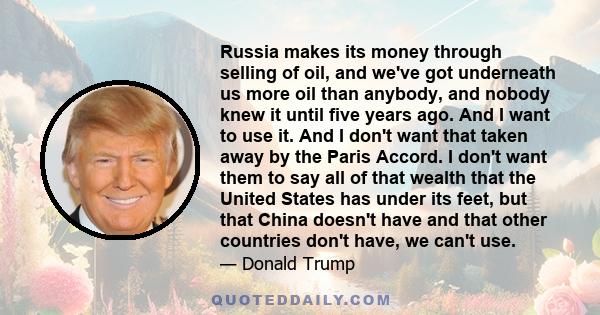 Russia makes its money through selling of oil, and we've got underneath us more oil than anybody, and nobody knew it until five years ago. And I want to use it. And I don't want that taken away by the Paris Accord. I