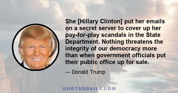 She [Hillary Clinton] put her emails on a secret server to cover up her pay-for-play scandals in the State Department. Nothing threatens the integrity of our democracy more than when government officials put their