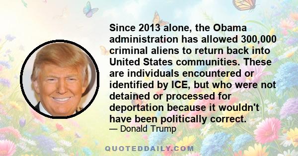 Since 2013 alone, the Obama administration has allowed 300,000 criminal aliens to return back into United States communities. These are individuals encountered or identified by ICE, but who were not detained or
