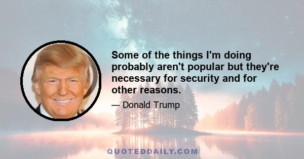 Some of the things I'm doing probably aren't popular but they're necessary for security and for other reasons.