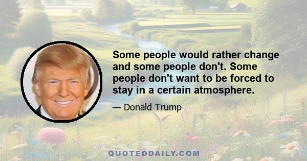 Some people would rather change and some people don't. Some people don't want to be forced to stay in a certain atmosphere.