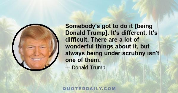 Somebody's got to do it [being Donald Trump]. It's different. It's difficult. There are a lot of wonderful things about it, but always being under scrutiny isn't one of them.