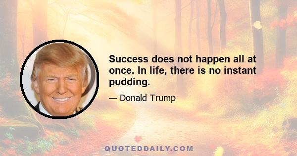 Success does not happen all at once. In life, there is no instant pudding.