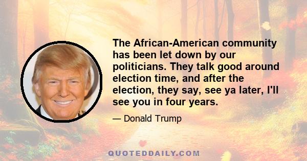 The African-American community has been let down by our politicians. They talk good around election time, and after the election, they say, see ya later, I'll see you in four years.