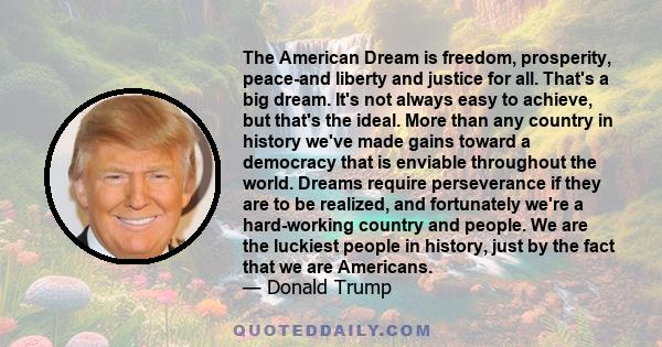 The American Dream is freedom, prosperity, peace-and liberty and justice for all. That's a big dream. It's not always easy to achieve, but that's the ideal. More than any country in history we've made gains toward a