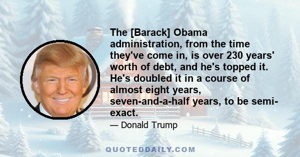 The [Barack] Obama administration, from the time they've come in, is over 230 years' worth of debt, and he's topped it. He's doubled it in a course of almost eight years, seven-and-a-half years, to be semi- exact.
