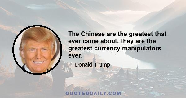 The Chinese are the greatest that ever came about, they are the greatest currency manipulators ever.