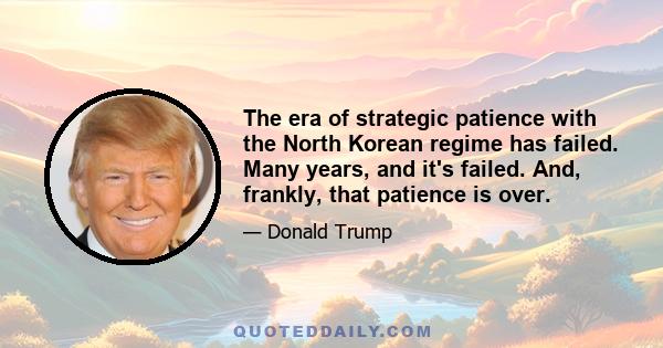 The era of strategic patience with the North Korean regime has failed. Many years, and it's failed. And, frankly, that patience is over.