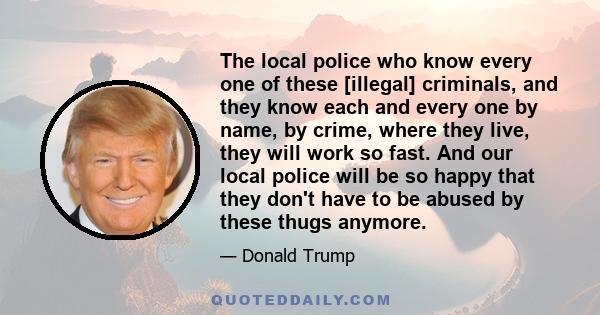 The local police who know every one of these [illegal] criminals, and they know each and every one by name, by crime, where they live, they will work so fast. And our local police will be so happy that they don't have