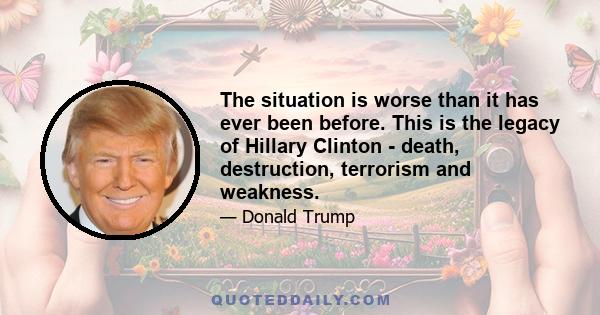 The situation is worse than it has ever been before. This is the legacy of Hillary Clinton - death, destruction, terrorism and weakness.