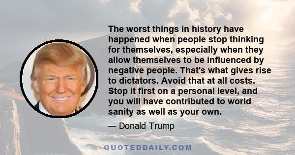 The worst things in history have happened when people stop thinking for themselves, especially when they allow themselves to be influenced by negative people. That's what gives rise to dictators. Avoid that at all