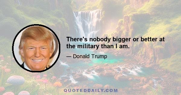 There's nobody bigger or better at the military than I am.