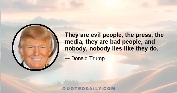 They are evil people, the press, the media, they are bad people, and nobody, nobody lies like they do.
