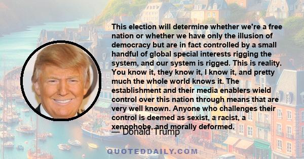 This election will determine whether we're a free nation or whether we have only the illusion of democracy but are in fact controlled by a small handful of global special interests rigging the system, and our system is