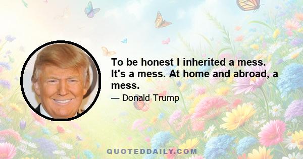 To be honest I inherited a mess. It's a mess. At home and abroad, a mess.