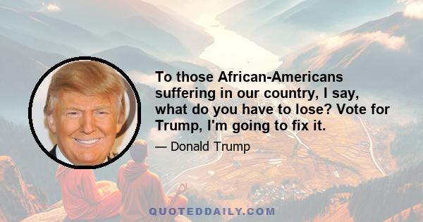 To those African-Americans suffering in our country, I say, what do you have to lose? Vote for Trump, I'm going to fix it.