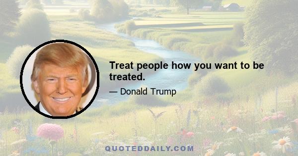 Treat people how you want to be treated.